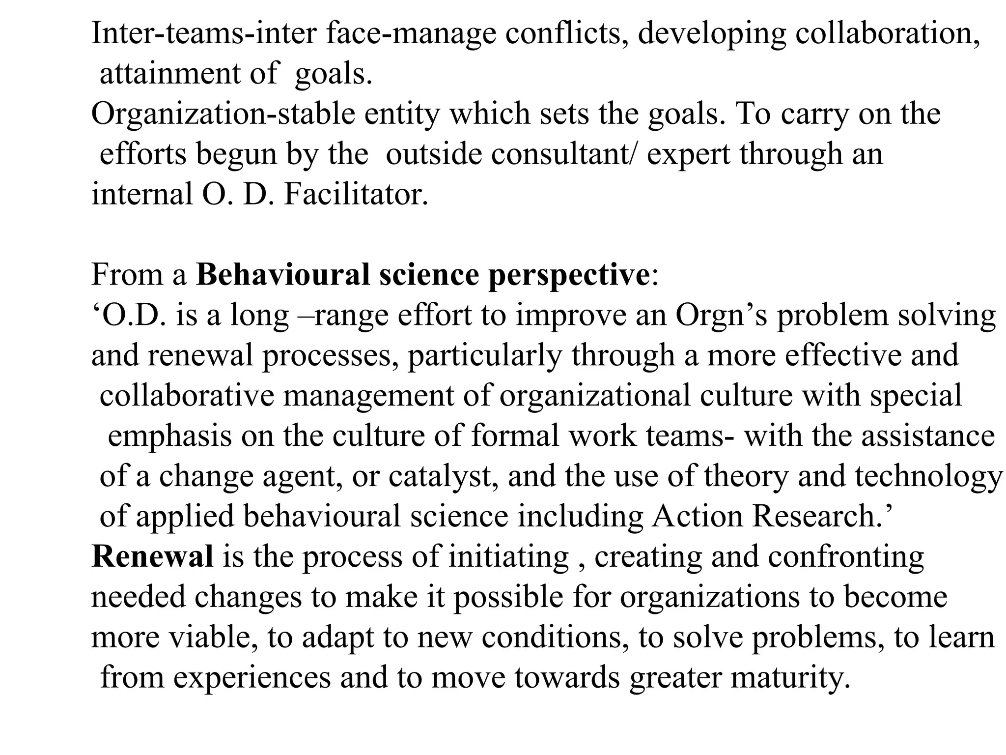 Inter-teams-inter face-manage conflicts, developing collaboration,
attainment of goals.
Organization-stable entity which sets the goals. To carry on the
efforts begun by the outside consultant/ expert through an
internal O. D. Facilitator.
From a Behavioural science perspective:
‘O.D. is a long –range effort to improve an Orgn’s problem solving
and renewal processes, particularly through a more effective and
collaborative management of organizational culture with special
emphasis on the culture of formal work teams- with the assistance
of a change agent, or catalyst, and the use of theory and technology
of applied behavioural science including Action Research.’
Renewal is the process of initiating , creating and confronting
needed changes to make it possible for organizations to become
more viable, to adapt to new conditions, to solve problems, to learn
from experiences and to move towards greater maturity.
 