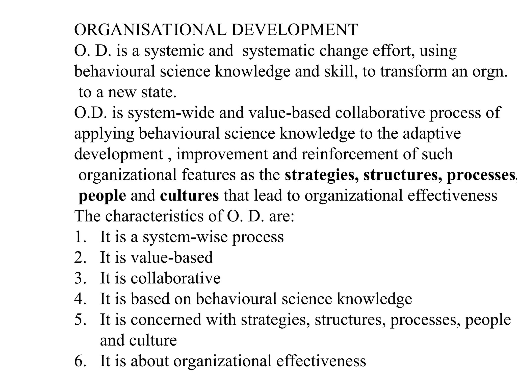 ORGANISATIONAL DEVELOPMENT
O. D. is a systemic and systematic change effort, using
behavioural science knowledge and skill, to transform an orgn.
to a new state.
O.D. is system-wide and value-based collaborative process of
applying behavioural science knowledge to the adaptive
development , improvement and reinforcement of such
organizational features as the strategies, structures, processes,
people and cultures that lead to organizational effectiveness
The characteristics of O. D. are:
1. It is a system-wise process
2. It is value-based
3. It is collaborative
4. It is based on behavioural science knowledge
5. It is concerned with strategies, structures, processes, people
and culture
6. It is about organizational effectiveness
 