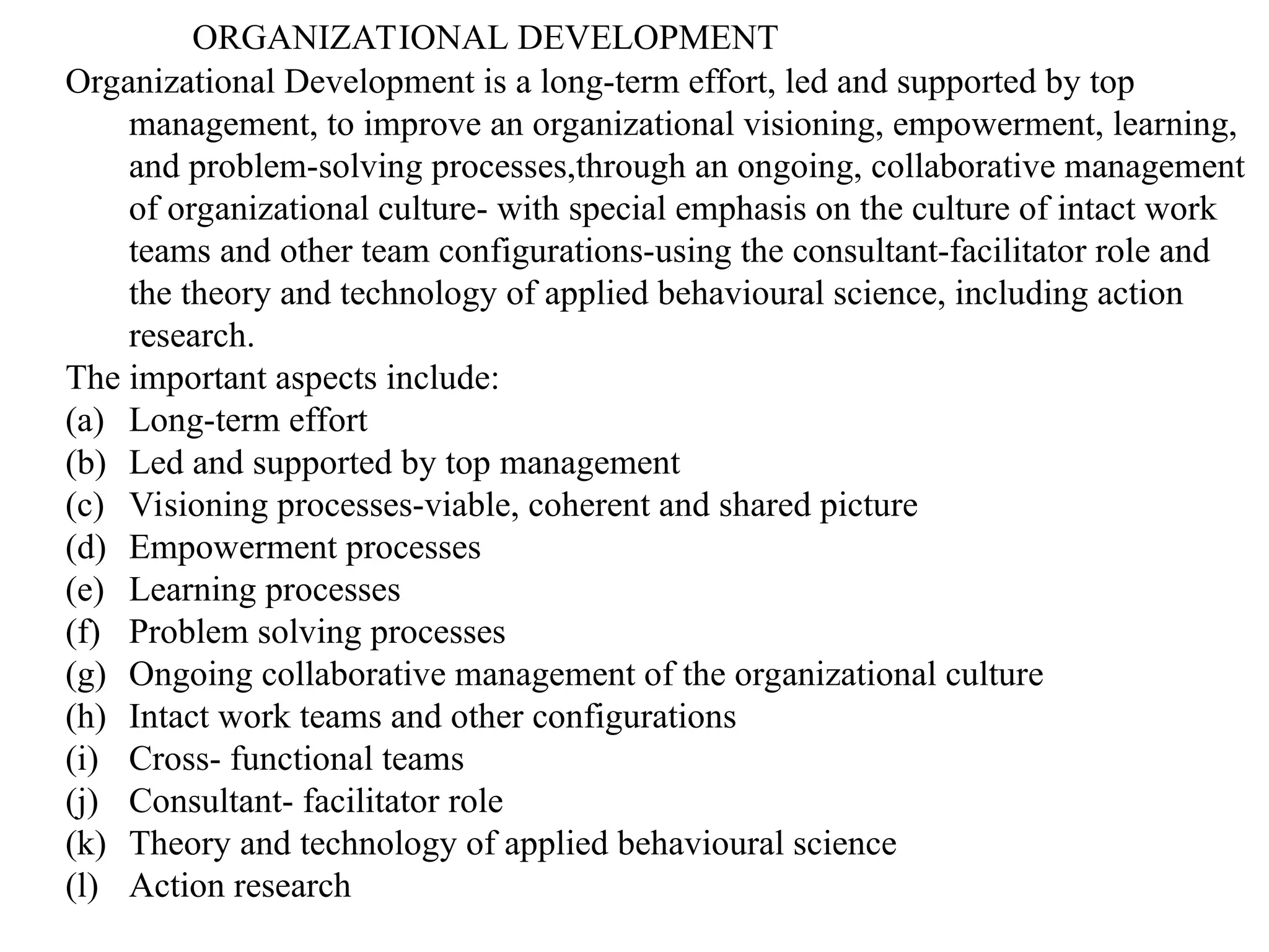 ORGANIZATIONAL DEVELOPMENT
Organizational Development is a long-term effort, led and supported by top
management, to improve an organizational visioning, empowerment, learning,
and problem-solving processes,through an ongoing, collaborative management
of organizational culture- with special emphasis on the culture of intact work
teams and other team configurations-using the consultant-facilitator role and
the theory and technology of applied behavioural science, including action
research.
The important aspects include:
(a) Long-term effort
(b) Led and supported by top management
(c) Visioning processes-viable, coherent and shared picture
(d) Empowerment processes
(e) Learning processes
(f) Problem solving processes
(g) Ongoing collaborative management of the organizational culture
(h) Intact work teams and other configurations
(i) Cross- functional teams
(j) Consultant- facilitator role
(k) Theory and technology of applied behavioural science
(l) Action research
 