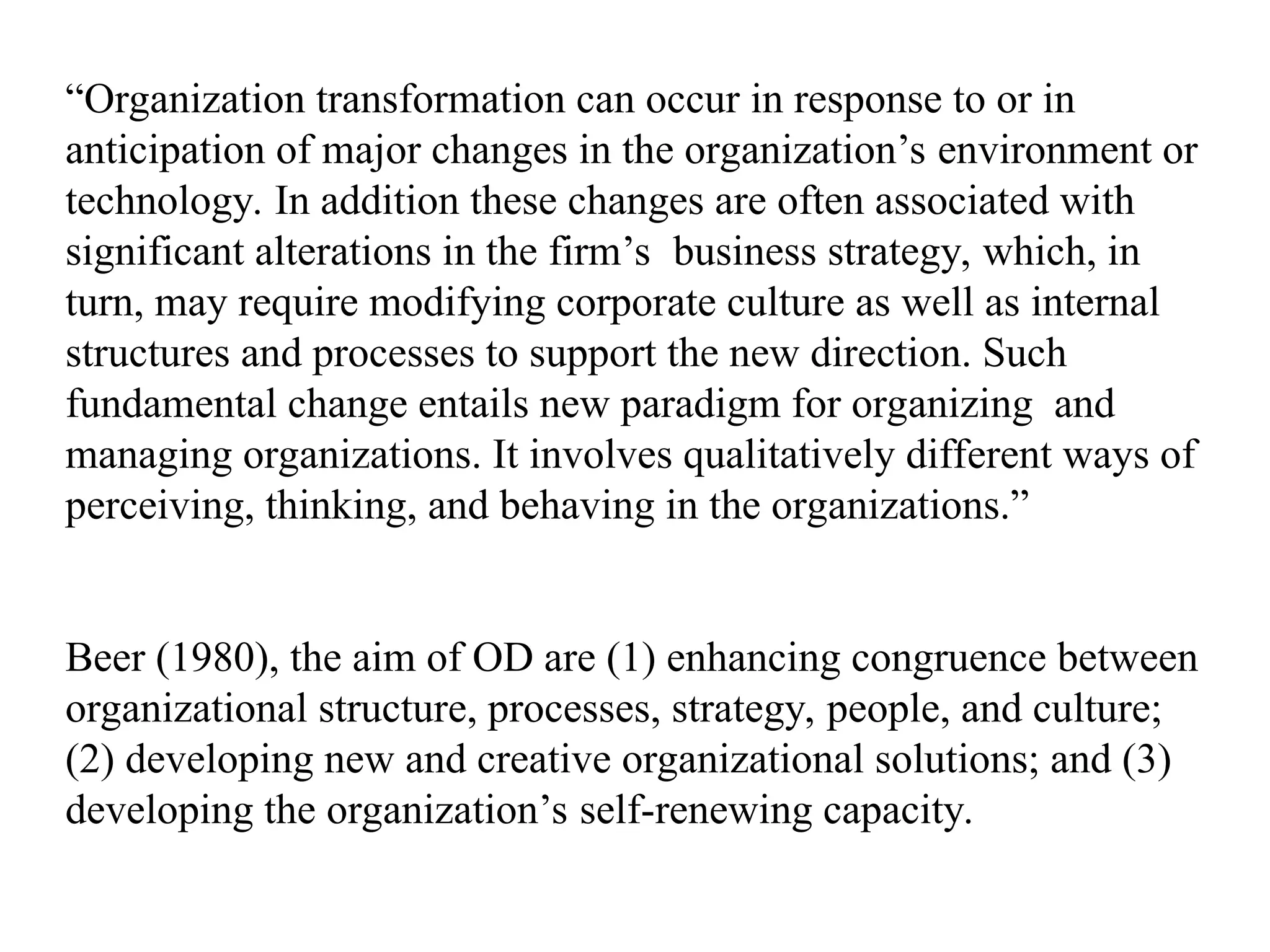 “Organization transformation can occur in response to or in
anticipation of major changes in the organization’s environment or
technology. In addition these changes are often associated with
significant alterations in the firm’s business strategy, which, in
turn, may require modifying corporate culture as well as internal
structures and processes to support the new direction. Such
fundamental change entails new paradigm for organizing and
managing organizations. It involves qualitatively different ways of
perceiving, thinking, and behaving in the organizations.”
Beer (1980), the aim of OD are (1) enhancing congruence between
organizational structure, processes, strategy, people, and culture;
(2) developing new and creative organizational solutions; and (3)
developing the organization’s self-renewing capacity.
 