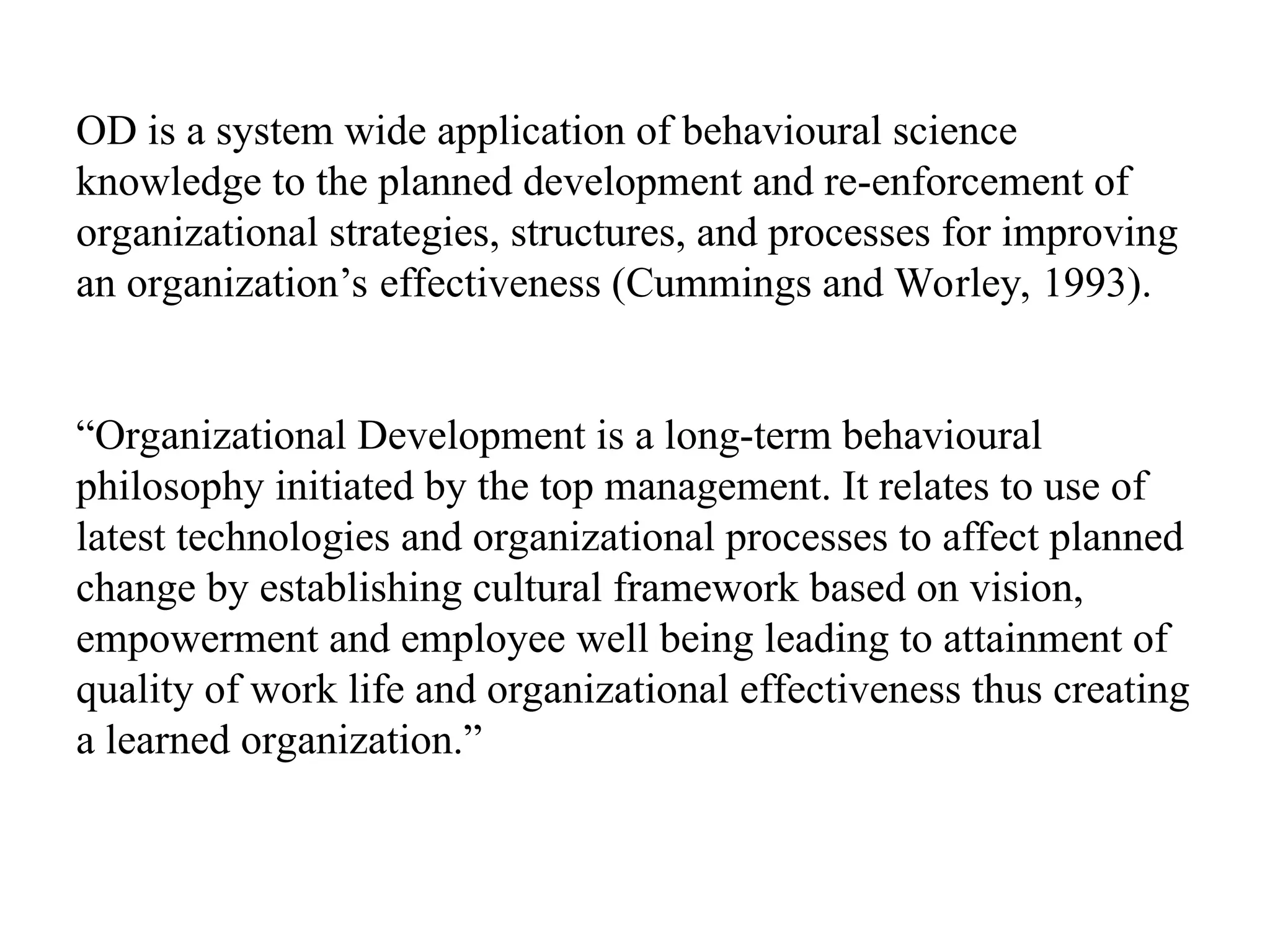 OD is a system wide application of behavioural science
knowledge to the planned development and re-enforcement of
organizational strategies, structures, and processes for improving
an organization’s effectiveness (Cummings and Worley, 1993).
“Organizational Development is a long-term behavioural
philosophy initiated by the top management. It relates to use of
latest technologies and organizational processes to affect planned
change by establishing cultural framework based on vision,
empowerment and employee well being leading to attainment of
quality of work life and organizational effectiveness thus creating
a learned organization.”
 