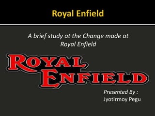 A brief study at the Change made at
Royal Enfield
Presented By :
Jyotirmoy Pegu
 