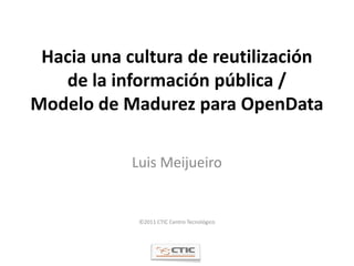 Hacia una cultura de reutilización
   de la información pública /
Modelo de Madurez para OpenData

            Luis Meijueiro


             ©2011 CTIC Centro Tecnológico
 