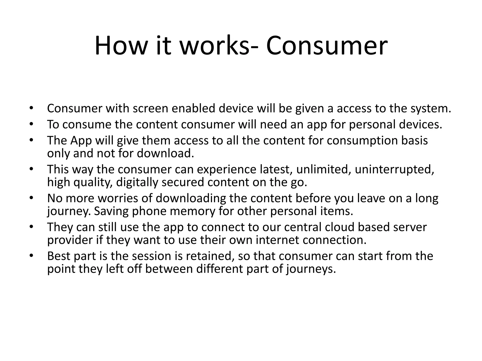How it works- Consumer
• Consumer with screen enabled device will be given a access to the system.
• To consume the content consumer will need an app for personal devices.
• The App will give them access to all the content for consumption basis
only and not for download.
• This way the consumer can experience latest, unlimited, uninterrupted,
high quality, digitally secured content on the go.
• No more worries of downloading the content before you leave on a long
journey. Saving phone memory for other personal items.
• They can still use the app to connect to our central cloud based server
provider if they want to use their own internet connection.
• Best part is the session is retained, so that consumer can start from the
point they left off between different part of journeys.

 