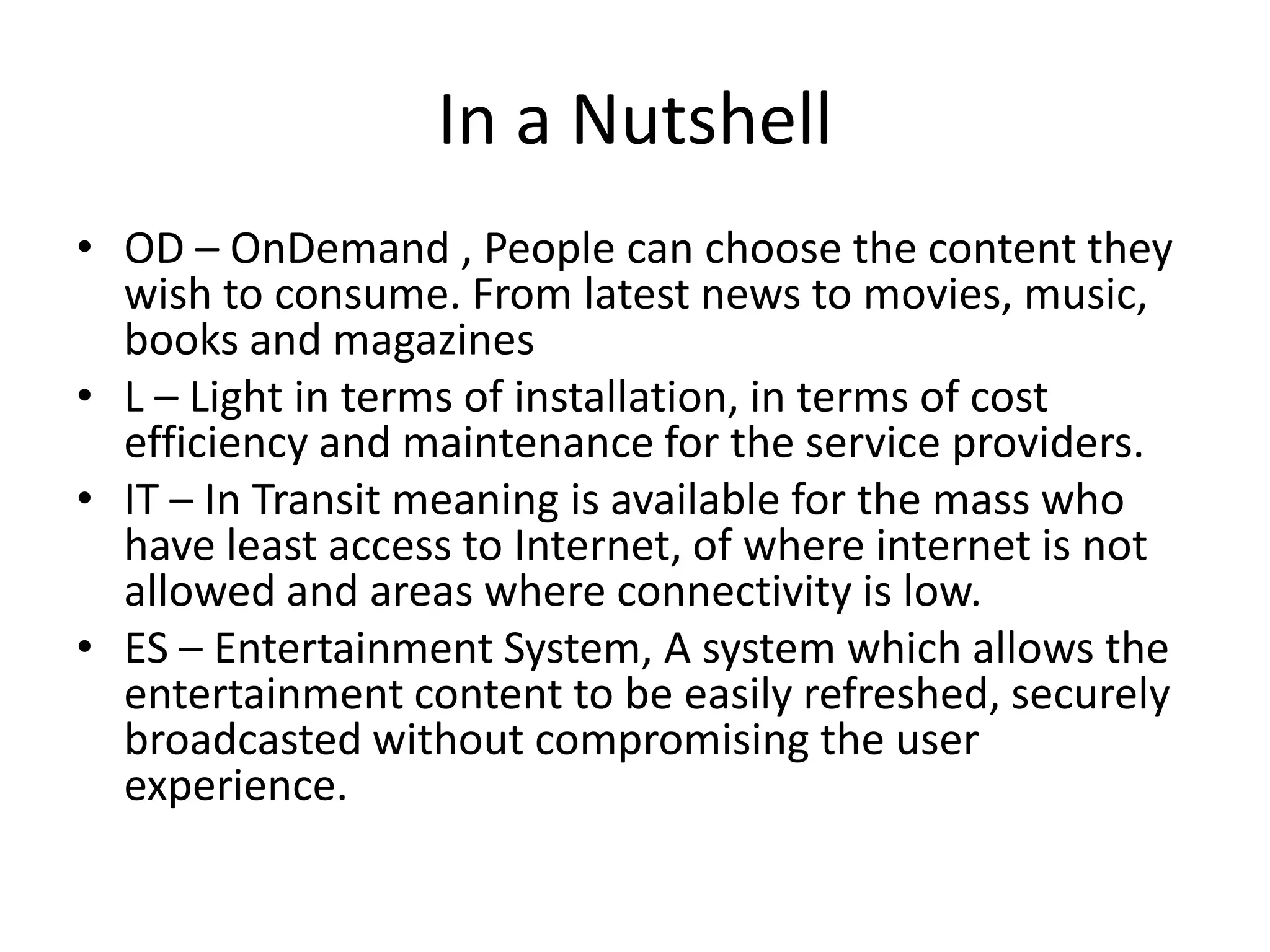 In a Nutshell
• OD – OnDemand , People can choose the content they
wish to consume. From latest news to movies, music,
books and magazines
• L – Light in terms of installation, in terms of cost
efficiency and maintenance for the service providers.
• IT – In Transit meaning is available for the mass who
have least access to Internet, of where internet is not
allowed and areas where connectivity is low.
• ES – Entertainment System, A system which allows the
entertainment content to be easily refreshed, securely
broadcasted without compromising the user
experience.

 