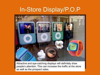 In-Store Display/P.O.PAttractive and eye-catching displays will definitely draw people’s attention. This can increase the traffic at the store as well as the prospect sales.  