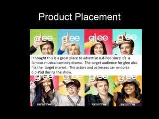 Product PlacementI thought this is a great place to advertise o.d-Pod since it’s  a famous musical comedy-drama.  The target audience for glee also fits the  target market.  The actors and actresses can endorseo.d-Pod during the show.