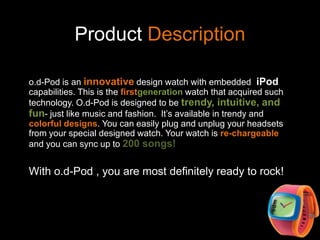 Product Descriptiono.d-Pod is an innovative design watch with embedded  iPod capabilities. This is the firstgeneration watch that acquired such technology. O.d-Pod is designed to be trendy, intuitive, and fun- just like music and fashion.  It’s available in trendy and colorful designs. You can easily plug and unplug your headsets from your special designed watch. Your watch is re-chargeable and you can sync up to 200 songs!With o.d-Pod , you are most definitely ready to rock!