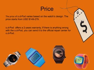 Price The price of o.d-Pod varies based on the watch’s design. The price starts from USD $149-279. o.d-Pod  offers a 2-years warranty. If there is anything wrong with the o.d-Pod, you can send it to the official repair center for o.d-Pod .