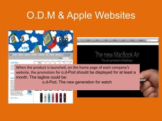O.D.M & Apple WebsitesWhen the product is launched, on the home page of each company’s website, the promotion for o.d-Pod should be displayed for at least a month. The tagline could be:o.d-Pod, The new generation for watch
