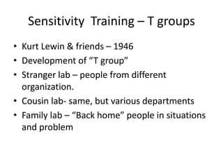 Sensitivity Training – T groups
• Kurt Lewin & friends – 1946
• Development of “T group”
• Stranger lab – people from different
  organization.
• Cousin lab- same, but various departments
• Family lab – “Back home” people in situations
  and problem
 