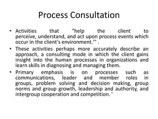Process Consultation
• Activities       that     "help      the    client   to
  perceive, understand, and act upon process events which
  occur in the client's environment.'" .
• These activities perhaps more accurately describe an
  approach, a consulting mode in which the client gains
  insight into the human processes in organizations and
  learn skills in diagnosing and managing them.
• Primary emphasis is on processes such as
  communications, leader and member roles in
  groups, problem solving and decision making, group
  norms and group growth, leadership and authority, and
  intergroup cooperation and competition. '
 