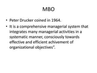 MBO
• Peter Drucker coined in 1964.
• It is a comprehensive managerial system that
  integrates many managerial activities in a
  systematic manner, consciously towards
  effective and efficient achivement of
  organizational objectives”.
 
