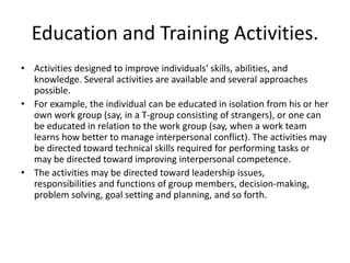 Education and Training Activities.
• Activities designed to improve individuals' skills, abilities, and
  knowledge. Several activities are available and several approaches
  possible.
• For example, the individual can be educated in isolation from his or her
  own work group (say, in a T-group consisting of strangers), or one can
  be educated in relation to the work group (say, when a work team
  learns how better to manage interpersonal conflict). The activities may
  be directed toward technical skills required for performing tasks or
  may be directed toward improving interpersonal competence.
• The activities may be directed toward leadership issues,
  responsibilities and functions of group members, decision-making,
  problem solving, goal setting and planning, and so forth.
 