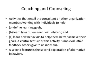Coaching and Counseling
• Activities that entail the consultant or other organization
  members working with individuals to help
• (a) define learning goals,
• (b) learn how others see their behavior, and
• (c) learn new behaviors to help them better achieve their
  goals. A central feature of this activity is non evaluative
  feedback others give to an individual.
• A second feature is the second exploration of alternative
  behaviors.
 