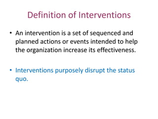 Definition of Interventions
• An intervention is a set of sequenced and
  planned actions or events intended to help
  the organization increase its effectiveness.

• Interventions purposely disrupt the status
  quo.
 