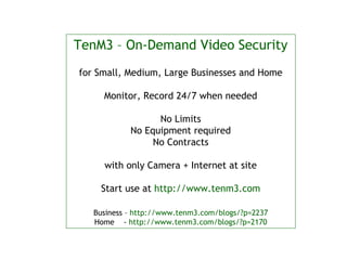 TenM3 – On-Demand Video Security
for Small, Medium, Large Businesses and Home

     Monitor, Record 24/7 when needed

                  No Limits
            No Equipment required
                 No Contracts

     with only Camera + Internet at site

    Start use at http://www.tenm3.com

   Business – http://www.tenm3.com/blogs/?p=2237
   Home - http://www.tenm3.com/blogs/?p=2170
 