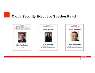 Cloud Security Executive Speaker Panel


         Cloud Sourcing and Benchmarking Advisor




                Ben Trowbridge                                               GAIL COURY           Marc Boroditsky
                              CEO                                          VP Risk Management   VP I.D. Mgmt. Solutions




2   Copyright © 2011, Oracle and/or its affiliates. All rights reserved.
                                                                                                                    2
 