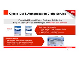 Case
                                                                                                                               Study
     Oracle IDM & Authentication Cloud Service

                         PeopleSoft | Internet-Facing Employee Self-Service
                   Easy for Users | Hosted and Managed by Oracle Cloud Services

                                                                                Multi-Factor Authentication
                                                                                •  What you have – your computing device
                                                                                •  What you know – password
                                                                                •  What you are – knowledge questions



Anti-Fraud Features
•  Personalized image, phrase, timestamp
•  Device fingerprint & Virtualized keyboard
•  Adaptive rules (device, location, time…)


     8   Copyright © 2011, Oracle and/or its affiliates. All rights reserved.
                                                                                                                           8
 