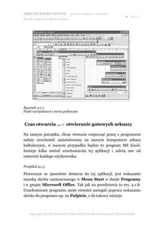 ARKUSZE KALKULACYJNE – darmowy fragment – Złote Myśli
                                                               ● str. 11
Marek Smyczek i Marcin Kaim




Rysunek 4.1.7.
Paski narzędziowe i menu podręczne


Czas otwarcia … - otwieranie gotowych arkuszy

Na samym początku, chcąc wreszcie rozpocząć pracę z programem
należy uruchomić zainstalowany na naszym komputerze arkusz
kalkulacyjny, w naszym przypadku będzie to program MS Excel.
Istnieje kilka metod uruchomienia tej aplikacji i zależą one od
ustawień każdego użytkownika.

Przykład 4.1.3

Pierwszym ze sposobów dotarcia do tej aplikacji, jest wskazanie
myszką skrótu umieszczonego w Menu Start w dziale Programy
i w grupie Microsoft Office. Tak jak na przedstawia to rys. 4.1.8.
Uruchomienie programu może również nastąpić poprzez wskazanie
skrótu do programu np. na Pulpicie, o ile takowy istnieje.



   Copyright by Wydawnictwo Złote Myśli & Marek Smyczek i Marcin Kaim
 