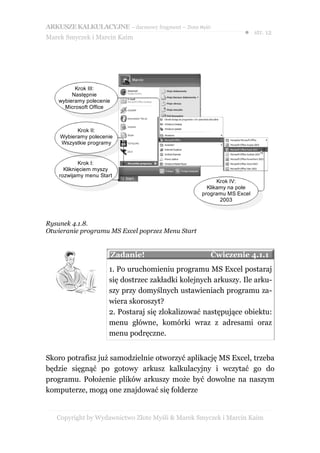 ARKUSZE KALKULACYJNE – darmowy fragment – Złote Myśli
                                                                ● str. 12
Marek Smyczek i Marcin Kaim




          Krok III:
         Następnie
    wybieramy polecenie
      Microsoft Office



          Krok II:
    Wybieramy polecenie
    Wszystkie programy


             Krok I:
      Kliknięciem myszy
    rozwijamy menu Start
                                                        Krok IV:
                                                    Klikamy na pole
                                                  programu MS Excel
                                                         2003



Rysunek 4.1.8.
Otwieranie programu MS Excel poprzez Menu Start


                          Zadanie!                      Ćwiczenie 4.1.1
                      1. Po uruchomieniu programu MS Excel postaraj
                      się dostrzec zakładki kolejnych arkuszy. Ile arku-
                      szy przy domyślnych ustawieniach programu za-
                      wiera skoroszyt?
                      2. Postaraj się zlokalizować następujące obiektu:
                      menu główne, komórki wraz z adresami oraz
                      menu podręczne.


Skoro potrafisz już samodzielnie otworzyć aplikację MS Excel, trzeba
będzie sięgnąć po gotowy arkusz kalkulacyjny i wczytać go do
programu. Położenie plików arkuszy może być dowolne na naszym
komputerze, mogą one znajdować się folderze


   Copyright by Wydawnictwo Złote Myśli & Marek Smyczek i Marcin Kaim
 