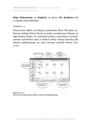 ARKUSZE KALKULACYJNE – darmowy fragment – Złote Myśli
                                                                                     ● str. 13
Marek Smyczek i Marcin Kaim


Moje Dokumenty, na Pulpicie, na płycie CD, dyskietce lub
w zupełnie innej lokalizacji.

Przykład 4.1.4

Wczytywanie plików wywołujemy poleceniem Menu Plik gdzie wy-
bieramy funkcję Otwórz lub też na pasku narzędziowym klikamy na
odpowiednią ikonkę. Po wykonaniu jednej z powyższych czynności
zostanie wyświetlone okno, w którym należy wskazać dowolny plik
arkusza kalkulacyjnego po czym nacisnąć przycisk Otwórz (rys.
4.1.9).


                                                                  Pasek
                            Zlokalizowany plik    Przycisk
                                                               dodatkowych
                                                 lokalizacji
                                                                 narzędzi




          Ikony szybkiego
          przemieszczenia




                                   Przycisk zmiany               Przycisk otwarcia
                                    formatu pliku                   dokumentu




Rysunek 4.1.9.
Otwieranie zapisanych plików arkusza kalkulacyjnego




   Copyright by Wydawnictwo Złote Myśli & Marek Smyczek i Marcin Kaim
 