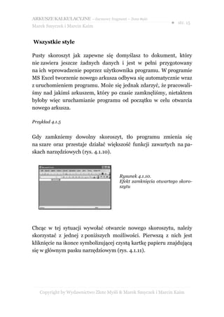 ARKUSZE KALKULACYJNE – darmowy fragment – Złote Myśli
                                                               ● str. 15
Marek Smyczek i Marcin Kaim


Wszystkie style

Pusty skoroszyt jak zapewne się domyślasz to dokument, który
nie zawiera jeszcze żadnych danych i jest w pełni przygotowany
na ich wprowadzenie poprzez użytkownika programu. W programie
MS Excel tworzenie nowego arkusza odbywa się automatycznie wraz
z uruchomieniem programu. Może się jednak zdarzyć, że pracowali-
śmy nad jakimś arkuszem, który po czasie zamknęliśmy, nietaktem
byłoby więc uruchamianie programu od początku w celu otwarcia
nowego arkusza.

Przykład 4.1.5


Gdy zamkniemy dowolny skoroszyt, tło programu zmienia się
na szare oraz przestaje działać większość funkcji zawartych na pa-
skach narzędziowych (rys. 4.1.10).



                                        Rysunek 4.1.10.
                                        Efekt zamknięcia otwartego skoro-
                                        szytu




Chcąc w tej sytuacji wywołać otwarcie nowego skoroszytu, należy
skorzystać z jednej z poniższych możliwości. Pierwszą z nich jest
kliknięcie na ikonce symbolizującej czystą kartkę papieru znajdującą
się w głównym pasku narzędziowym (rys. 4.1.11).




   Copyright by Wydawnictwo Złote Myśli & Marek Smyczek i Marcin Kaim
 
