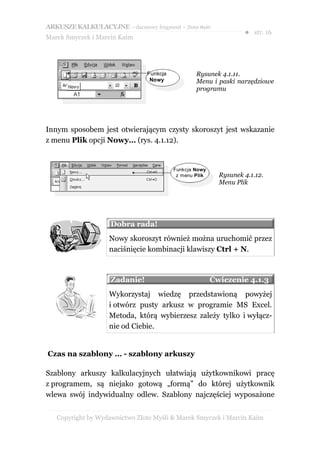 ARKUSZE KALKULACYJNE – darmowy fragment – Złote Myśli
                                                                   ● str. 16
Marek Smyczek i Marcin Kaim




                                Funkcja           Rysunek 4.1.11.
                                 Nowy             Menu i paski narzędziowe
                                                  programu




Innym sposobem jest otwierającym czysty skoroszyt jest wskazanie
z menu Plik opcji Nowy… (rys. 4.1.12).


                                          Funkcja Nowy
                                           z menu Plik     Rysunek 4.1.12.
                                                           Menu Plik




                    Dobra rada!
                    Nowy skoroszyt również można uruchomić przez
                    naciśnięcie kombinacji klawiszy Ctrl + N.



                    Zadanie!                             Ćwiczenie 4.1.3
                    Wykorzystaj wiedzę przedstawioną powyżej
                    i otwórz pusty arkusz w programie MS Excel.
                    Metoda, którą wybierzesz zależy tylko i wyłącz-
                    nie od Ciebie.


Czas na szablony … - szablony arkuszy

Szablony arkuszy kalkulacyjnych ułatwiają użytkownikowi pracę
z programem, są niejako gotową „formą” do której użytkownik
wlewa swój indywidualny odlew. Szablony najczęściej wyposażone


   Copyright by Wydawnictwo Złote Myśli & Marek Smyczek i Marcin Kaim
 