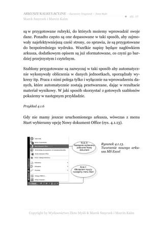 ARKUSZE KALKULACYJNE – darmowy fragment – Złote Myśli
                                                                   ● str. 17
Marek Smyczek i Marcin Kaim


są w przygotowane rubryki, do których możemy wprowadzić swoje
dane. Ponadto często są one dopasowane w taki sposób, aby zajmo-
wały najefektywniejszą cześć strony, co sprawia, że są przygotowane
do bezpośredniego wydruku. Wszelkie napisy będące nagłówkiem
arkusza, dodatkowym opisem są już sformatowane, co czyni go bar-
dziej przejrzystym i czytelnym.

Szablony przygotowane są zazwyczaj w taki sposób aby automatycz-
nie wykonywały obliczenia w danych jednostkach, sporządzały wy-
kresy itp. Praca z nimi polega tylko i wyłącznie na wprowadzeniu da-
nych, które automatycznie zostają przetwarzane, dając w rezultacie
materiał wynikowy. W jaki sposób skorzystać z gotowych szablonów
pokażemy w następnym przykładzie.

Przykład 4.1.6


Gdy nie mamy jeszcze uruchomionego arkusza, wówczas z menu
Start wybieramy opcję Nowy dokument Office (rys. 4.1.13).




                                      Krok II:
                                Następnie wybieramy   Rysunek 4.1.13.
                                  polecenie Nowy      Tworzenie nowego arku-
                                     dokument
                                                      sza MS Excel



                                        Krok I:
                                 Kliknięciem myszy
                               rozwijamy menu Start




   Copyright by Wydawnictwo Złote Myśli & Marek Smyczek i Marcin Kaim
 