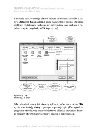 ARKUSZE KALKULACYJNE – darmowy fragment – Złote Myśli
                                                                         ● str. 18
Marek Smyczek i Marcin Kaim


Następnie otwarte zostaje okno w którym wybieramy zakładkę o na-
zwie Arkusze kalkulacyjne gdzie wyświetlone zostają istniejące
szablony. Ostatecznie wskazujemy interesujący nas szablon i po-
twierdzamy to przyciskiem OK. (rys. 4.1.14).



                                     Dostępne                Rodzaje
                                      zakładki               widoków




         Szablony w       Dostępne       Przykładowo
                          szablony    zaznaczony arkusz   Wizualny podgląd
            witrynie      arkuszy                            szablonu
                                         Karta czasu
         Office Online



Rysunek 4.1.14.
Szablony MS Excel


Gdy natomiast mamy już otwartą aplikację, wówczas z menu Plik
wybieramy funkcję Nowy… po czym w prawej części głównego okna
programu wyświetlone zostaje dodatkowe okienko za pomocą które-
go możemy otworzyć nowy arkusz w oparciu o dany szablon.




   Copyright by Wydawnictwo Złote Myśli & Marek Smyczek i Marcin Kaim
 