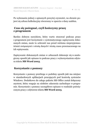 ARKUSZE KALKULACYJNE – darmowy fragment – Złote Myśli
                                                               ● str. 19
Marek Smyczek i Marcin Kaim


Po wykonaniu jednej z opisanych powyżej czynności, na ekranie po-
jawi się arkusz kalkulacyjny stworzony w oparciu o dany szablon.


Czas się pożegnać, czyli kończymy pracę
z programem

Bardzo dobrym nawykiem, który warto stosować podczas pracy
z programem jest korzystanie z systematycznego zapisywania doko-
nanych zmian, może to ochronić nas przed wieloma nieprzyjemno-
ściami związanymi z utratą danych i stratą czasu przeznaczonego na
ich wpisywanie.

Zapisywanie dokonanych zmian w arkuszach dokonuje się w analo-
giczny sposób jak opisano to podczas pracy z wykorzystaniem edyto-
ra tekstu MS Word 2003.


Korzystanie z pomocy

Korzystanie z pomocy przebiega w podobny sposób jaki ma miejsce
w standardowych aplikacjach pracujących pod kontrolą systemów
Windows. Dodatkowo do całego pakietu MS Office został dołączony
asystent, który reaguje na niektóre zdarzenia zachodzące w progra-
mie. Korzystanie z pomocy szczegółowo opisano w rozdziale poświę-
conym pracy z edytorem tekstu MS Word 2003.




   Copyright by Wydawnictwo Złote Myśli & Marek Smyczek i Marcin Kaim
 