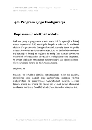 ARKUSZE KALKULACYJNE – darmowy fragment – Złote Myśli
                                                               ● str. 20
Marek Smyczek i Marcin Kaim




4.2. Program i jego konfiguracja


Dopasowanie wielkości widoku

Podczas pracy z programem często dochodzi do sytuacji w której
trzeba dopasować ilość zawartych danych w arkuszu do wielkości
ekranu. Np. po otwarciu danego arkusza okazuje się, że nie wszystkie
dane są widoczne na ekranie monitora. Lub też dochodzi do odwrot-
nej sytuacji w której ze względu na małą ilość danych zawartych
w arkuszu, wyświetlane są one tylko w jednej części okna programu.
W dwóch kolejnych przykładach nauczysz się w jaki sposób dopaso-
wywać wielkość ekranu do zawartości arkusza.

Przykład 4.2.1


Czasami po otwarciu arkusza kalkulacyjnego może się zdarzyć,
iż obszerna ilość danych oraz zastosowana czcionka wpływa
niekorzystnie na przejrzystość wyświetlanych danych. Mówiąc
krócej, arkusz po prostu nie mieści się w całej swojej okazałości
na ekranie monitora. Przykład takiej sytuacji przedstawia rys. 4.2.1.




   Copyright by Wydawnictwo Złote Myśli & Marek Smyczek i Marcin Kaim
 
