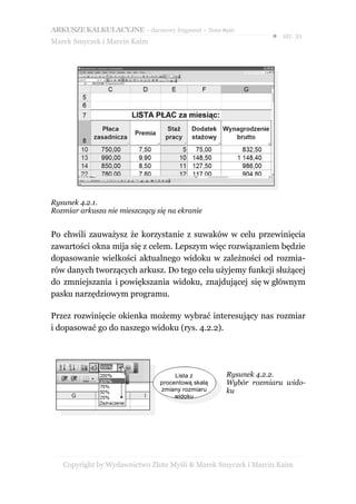 ARKUSZE KALKULACYJNE – darmowy fragment – Złote Myśli
                                                               ● str. 21
Marek Smyczek i Marcin Kaim




Rysunek 4.2.1.
Rozmiar arkusza nie mieszczący się na ekranie


Po chwili zauważysz że korzystanie z suwaków w celu przewinięcia
zawartości okna mija się z celem. Lepszym więc rozwiązaniem będzie
dopasowanie wielkości aktualnego widoku w zależności od rozmia-
rów danych tworzących arkusz. Do tego celu użyjemy funkcji służącej
do zmniejszania i powiększania widoku, znajdującej się w głównym
pasku narzędziowym programu.

Przez rozwinięcie okienka możemy wybrać interesujący nas rozmiar
i dopasować go do naszego widoku (rys. 4.2.2).




                                     Lista z       Rysunek 4.2.2.
                                procentową skalą   Wybór rozmiaru wido-
                                zmiany rozmiaru    ku
                                     widoku




   Copyright by Wydawnictwo Złote Myśli & Marek Smyczek i Marcin Kaim
 