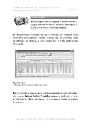 ARKUSZE KALKULACYJNE – darmowy fragment – Złote Myśli
                                                               ● str. 22
Marek Smyczek i Marcin Kaim


                    Dobra rada!
                    Po kliknięciu myszką wprost w liczbę odpowia-
                    dającą danemu widokowi możemy bezpośrednio
                    z klawiatury wpisać dowolną wartość.


Po dopasowaniu wielkości widoku w stosunku do rozmiaru okna
i używanej rozdzielczości ekranu okazuje się, że wszystkie dane
są widoczne na ekranie, a sam arkusz jest o wiele czytelniejszy
(rys 4.2.3).




Rysunek 4.2.3.
Arkusz po dopasowaniu wielkości widoku



Innym sposobem dopasowania widoku do rozmiaru okna jest wybra-
nie z menu Widok funkcji Powiększenie…, a następnie w nowo
wyświetlonym oknie określeniu interesującego rozmiaru widoku
(rys. 4.2.4).




   Copyright by Wydawnictwo Złote Myśli & Marek Smyczek i Marcin Kaim
 