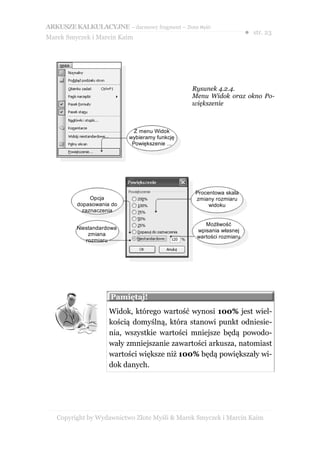 ARKUSZE KALKULACYJNE – darmowy fragment – Złote Myśli
                                                                    ● str. 23
Marek Smyczek i Marcin Kaim




                                               Rysunek 4.2.4.
                                               Menu Widok oraz okno Po-
                                               większenie



                             Z menu Widok
                           wybieramy funkcję
                            Powiększenie ...




                                                Procentowa skala
               Opcja                            zmiany rozmiaru
          dopasowania do                             widoku
            zaznaczenia

                                                   Możliwość
         Niestandardowa                         wpisania własnej
             zmiana                             wartości rozmiaru
            rozmiaru




                     Pamiętaj!
                     Widok, którego wartość wynosi 100% jest wiel-
                     kością domyślną, która stanowi punkt odniesie-
                     nia, wszystkie wartości mniejsze będą powodo-
                     wały zmniejszanie zawartości arkusza, natomiast
                     wartości większe niż 100% będą powiększały wi-
                     dok danych.




   Copyright by Wydawnictwo Złote Myśli & Marek Smyczek i Marcin Kaim
 