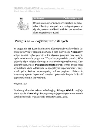 ARKUSZE KALKULACYJNE – darmowy fragment – Złote Myśli
                                                               ● str. 24
Marek Smyczek i Marcin Kaim


                    Zadanie!                        Ćwiczenie 4.2.1
                    Otwórz dowolny arkusz, który znajduje się w za-
                    sobach Twojego komputera, a następnie postaraj
                    się dopasować wielkość widoku do rozmiaru
                    okna programu MS Excel.


Przepis na … - wyświetlanie danych

W programie MS Excel istnieją dwa różne sposoby wyświetlania da-
nych zawartych w arkuszu, pierwszy z nich nazywa się Normalny,
w tym właśnie trybie pracuje automatycznie program przy domyśl-
nych ustawieniach programu. Wszystkie poprzednie rysunki, które
pojawiły się w książce odnoszą się właśnie do tego trybu pracy. Dru-
gim tryb nazywa się Podgląd podziału stron, w tym trybie pracy
wyświetlane dane oddzielone są specjalnymi separatorami w miej-
scach gdzie kończy się rzeczywisty arkusz papieru. Ułatwia to
w znaczny sposób dopasować rozmiar i położenie danych do kartki
papieru w celu np. ich wydruku.

Przykład 4.2.2


Otwórzmy dowolny arkusz kalkulacyjny, którego Widok znajduje
się w trybie Normalny. Po poprawnym jego wczytaniu na ekranie
uzyskujemy efekt wizualny jaki przedstawia rys. 4.2.5.




   Copyright by Wydawnictwo Złote Myśli & Marek Smyczek i Marcin Kaim
 