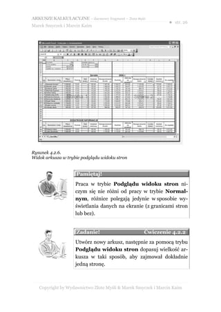 ARKUSZE KALKULACYJNE – darmowy fragment – Złote Myśli
                                                               ● str. 26
Marek Smyczek i Marcin Kaim




Rysunek 4.2.6.
Widok arkusza w trybie podglądu widoku stron


                    Pamiętaj!
                    Praca w trybie Podglądu widoku stron ni-
                    czym się nie różni od pracy w trybie Normal-
                    nym, różnice polegają jedynie w sposobie wy-
                    świetlania danych na ekranie (z granicami stron
                    lub bez).


                    Zadanie!                        Ćwiczenie 4.2.2
                    Utwórz nowy arkusz, następnie za pomocą trybu
                    Podglądu widoku stron dopasuj wielkość ar-
                    kusza w taki sposób, aby zajmował dokładnie
                    jedną stronę.



   Copyright by Wydawnictwo Złote Myśli & Marek Smyczek i Marcin Kaim
 