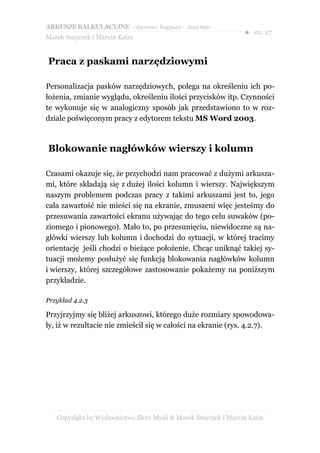 ARKUSZE KALKULACYJNE – darmowy fragment – Złote Myśli
                                                               ● str. 27
Marek Smyczek i Marcin Kaim


Praca z paskami narzędziowymi

Personalizacja pasków narzędziowych, polega na określeniu ich po-
łożenia, zmianie wyglądu, określeniu ilości przycisków itp. Czynności
te wykonuje się w analogiczny sposób jak przedstawiono to w roz-
dziale poświęconym pracy z edytorem tekstu MS Word 2003.



Blokowanie nagłówków wierszy i kolumn

Czasami okazuje się, że przychodzi nam pracować z dużymi arkusza-
mi, które składają się z dużej ilości kolumn i wierszy. Największym
naszym problemem podczas pracy z takimi arkuszami jest to, jego
cała zawartość nie mieści się na ekranie, zmuszeni więc jesteśmy do
przesuwania zawartości ekranu używając do tego celu suwaków (po-
ziomego i pionowego). Mało to, po przesunięciu, niewidoczne są na-
główki wierszy lub kolumn i dochodzi do sytuacji, w której tracimy
orientację jeśli chodzi o bieżące położenie. Chcąc uniknąć takiej sy-
tuacji możemy posłużyć się funkcją blokowania nagłówków kolumn
i wierszy, której szczegółowe zastosowanie pokażemy na poniższym
przykładzie.

Przykład 4.2.3

Przyjrzyjmy się bliżej arkuszowi, którego duże rozmiary spowodowa-
ły, iż w rezultacie nie zmieścił się w całości na ekranie (rys. 4.2.7).




   Copyright by Wydawnictwo Złote Myśli & Marek Smyczek i Marcin Kaim
 