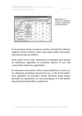 ARKUSZE KALKULACYJNE – darmowy fragment – Złote Myśli
                                                                 ● str. 28
Marek Smyczek i Marcin Kaim




                                                        Rysunek 4.2.7.
                                                        Arkusz bez zabloko-
                                                        wanych nagłówków
                                                        wierszy i kolumn




Po przesunięciu ekranu za pomocą suwaków, przestały być widoczne
nagłówki wierszy i kolumn, wobec czego dalsza analiza wprowadzo-
nych danych staje się uciążliwa.

Chcąc pozbyć się tej wady, skorzystamy ze specjalnej opcji służącej
do oddzielenia nagłówków od zawartości arkusza. W tym celu
z menu Okno wybieramy opcję Podziel.

Po wykonaniu tej czynności, ekran zostaje podzielony na cztery czę-
ści, oddzielone specjalnymi separatorami (rys. 4.2.8). W celu oddzie-
lenia nagłówków od zawartości arkusza chwytamy myszą miejsce
przecięcia się separatorów, po czym przeciągamy je w taki sposób,
aby graniczyły bezpośrednio z nagłówkami.




   Copyright by Wydawnictwo Złote Myśli & Marek Smyczek i Marcin Kaim
 