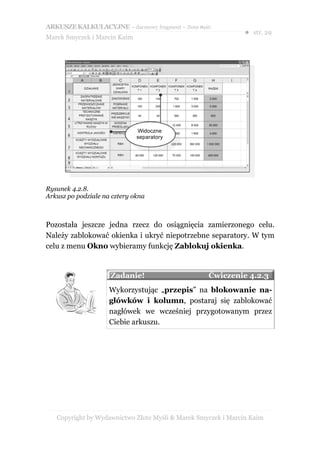 ARKUSZE KALKULACYJNE – darmowy fragment – Złote Myśli
                                                               ● str. 29
Marek Smyczek i Marcin Kaim




                              Widoczne
                              separatory




Rysunek 4.2.8.
Arkusz po podziale na cztery okna



Pozostała jeszcze jedna rzecz do osiągnięcia zamierzonego celu.
Należy zablokować okienka i ukryć niepotrzebne separatory. W tym
celu z menu Okno wybieramy funkcję Zablokuj okienka.


                     Zadanie!                       Ćwiczenie 4.2.3
                     Wykorzystując „przepis” na blokowanie na-
                     główków i kolumn, postaraj się zablokować
                     nagłówek we wcześniej przygotowanym przez
                     Ciebie arkuszu.




   Copyright by Wydawnictwo Złote Myśli & Marek Smyczek i Marcin Kaim
 