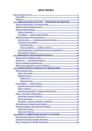 SPIS TREŚCI
Wprowadzenie do ECDL...................................................................................................6
  Czym jest?...........................................................................................................6
  Adresaci..............................................................................................................8
4.1. ARKUSZ KALKULACYJNY – PIERWSZE SPOJRZENIE.............9
  Arkusze kalkulacyjne i ich zastosowanie...........................................................9
  Rodzaje arkuszy kalkulacyjnych.......................................................................10
  Pojęcia fundamentalne......................................................................................11
     Arkusz i skoroszyt.........................................................................................11
     Po śladach … - adresowanie komórek..........................................................14
  Rozpoczynamy pracę z programem..................................................................15
     Czas otwarcia … - otwieranie gotowych arkuszy........................................16
     Tworzymy nowy arkusz................................................................................19
       Wszystkie style.........................................................................................20
       Czas na szablony … - szablony arkuszy...................................................21
     Czas się pożegnać, czyli kończymy pracę z programem.............................24
     Korzystanie z pomocy..................................................................................24
4.2. PROGRAM I JEGO KONFIGURACJA........................................25
  Dopasowanie wielkości widoku.......................................................................25
  Przepis na … - wyświetlanie danych................................................................29
  Praca z paskami narzędziowymi......................................................................32
  Blokowanie nagłówków wierszy i kolumn.......................................................32
4.3. PODSTAWOWE OPERACJE W PROGRAMIE...........................35
  Wprowadzamy dane.........................................................................................35
     Dane i ich rodzaje.........................................................................................37
     Etykieta danych............................................................................................38
       Podstawowe.............................................................................................38
       Zaawansowane.........................................................................................41
  Coraz głębiej … - edycja arkusza......................................................................44
     Sposoby zaznaczania danych.......................................................................44
     Praca z danymi.............................................................................................47
     Powrót do przeszłości? - funkcja cofnij i ponów.........................................52
  Praca z wierszami i kolumnami.......................................................................54
     Wstawianie wierszy i kolumn......................................................................54
     Proces usuwania...........................................................................................57
     Rozmiary - zmiana szerokości i wysokości .................................................59
  Wyszukiwanie i zastępowanie danych.............................................................61
  Trochę porządku, czyli sortowanie danych......................................................67
     Sortowanie proste........................................................................................68
     Sortowanie złożone......................................................................................72
4.4. PRACA Z ARKUSZAMI KALKULACYJNYMI............................76
  Przeznaczenie arkuszy w skoroszycie...............................................................76
  Transport danych pomiędzy arkuszami...........................................................77
  Praca z arkuszem w obrębie skoroszytu..........................................................80
 