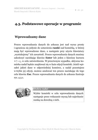 ARKUSZE KALKULACYJNE – darmowy fragment – Złote Myśli
                                                               ● str. 30
Marek Smyczek i Marcin Kaim




4.3. Podstawowe operacje w programie


Wprowadzamy dane

Proces wprowadzania danych do arkusza jest nad wyraz prosty
i ogranicza się jedynie do ustawienia ramki nad komórką, w której
mają być wprowadzone dane, a następnie przy użyciu klawiatury
„wystukujemy” ich zawartość. Proces wprowadzania danych musimy
zakończyć naciskając klawisz Enter lub jeden z klawiszy kursora
←↑→↓, w celu zatwierdzenia. W przeciwnym wypadku, aktywna ko-
mórka nadal będzie znajdować się w fazie edycji komórki. Jeżeli wpi-
sałeś jakieś dane w odpowiedniej komórce, a nadal pozostajesz
w trybie jej edycji, możesz anulować ten proces naciskając do tego
celu klawisz Esc. Proces wprowadzania danych do arkusza ilustruje
rys. 4.3.1.



                    Dobra rada!
                    Wybór komórki w celu wprowadzenia danych
                    następuje przez wskazanie myszą lub najechanie
                    ramką na dowolną z nich.




   Copyright by Wydawnictwo Złote Myśli & Marek Smyczek i Marcin Kaim
 