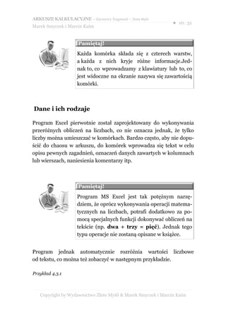 ARKUSZE KALKULACYJNE – darmowy fragment – Złote Myśli
                                                               ● str. 32
Marek Smyczek i Marcin Kaim


                    Pamiętaj!
                    Każda komórka składa się z czterech warstw,
                    a każda z nich kryje różne informacje.Jed-
                    nak to, co wprowadzamy z klawiatury lub to, co
                    jest widoczne na ekranie nazywa się zawartością
                    komórki.



Dane i ich rodzaje

Program Excel pierwotnie został zaprojektowany do wykonywania
przeróżnych obliczeń na liczbach, co nie oznacza jednak, że tylko
liczby można umieszczać w komórkach. Bardzo często, aby nie dopu-
ścić do chaosu w arkuszu, do komórek wprowadza się tekst w celu
opisu pewnych zagadnień, oznaczeń danych zawartych w kolumnach
lub wierszach, naniesienia komentarzy itp.



                    Pamiętaj!
                    Program MS Excel jest tak potężnym narzę-
                    dziem, że oprócz wykonywania operacji matema-
                    tycznych na liczbach, potrafi dodatkowo za po-
                    mocą specjalnych funkcji dokonywać obliczeń na
                    tekście (np. dwa + trzy = pięć). Jednak tego
                    typu operacje nie zostaną opisane w książce.


Program jednak automatycznie rozróżnia wartości liczbowe
od tekstu, co można też zobaczyć w następnym przykładzie.

Przykład 4.3.1



   Copyright by Wydawnictwo Złote Myśli & Marek Smyczek i Marcin Kaim
 