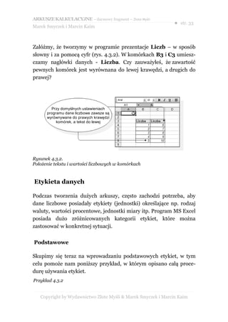 ARKUSZE KALKULACYJNE – darmowy fragment – Złote Myśli
                                                               ● str. 33
Marek Smyczek i Marcin Kaim



Załóżmy, że tworzymy w programie prezentacje Liczb – w sposób
słowny i za pomocą cyfr (rys. 4.3.2). W komórkach B3 i C3 umiesz-
czamy nagłówki danych - Liczba. Czy zauważyłeś, że zawartość
pewnych komórek jest wyrównana do lewej krawędzi, a drugich do
prawej?




        Przy domyślnych ustawieniach
      programu dane liczbowe zawsze są
      wyrównywane do prawych krawędzi
           komórek, a tekst do lewej




Rysunek 4.3.2.
Położenie tekstu i wartości liczbowych w komórkach


Etykieta danych

Podczas tworzenia dużych arkuszy, często zachodzi potrzeba, aby
dane liczbowe posiadały etykiety (jednostki) określające np. rodzaj
waluty, wartości procentowe, jednostki miary itp. Program MS Excel
posiada dużo zróżnicowanych kategorii etykiet, które można
zastosować w konkretnej sytuacji.


Podstawowe

Skupimy się teraz na wprowadzaniu podstawowych etykiet, w tym
celu pomoże nam poniższy przykład, w którym opisano całą proce-
durę używania etykiet.
Przykład 4.3.2


   Copyright by Wydawnictwo Złote Myśli & Marek Smyczek i Marcin Kaim
 
