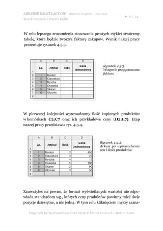 ARKUSZE KALKULACYJNE – darmowy fragment – Złote Myśli
                                                               ● str. 34
Marek Smyczek i Marcin Kaim



W celu lepszego zrozumienia stosowania prostych etykiet stwórzmy
tabelę, która będzie tworzyć fakturę zakupów. Wynik naszej pracy
prezentuje rysunek 4.3.3.




                                                  Rysunek 4.3.3.
                                                  Wstępnie przygotowana
                                                  faktura




W pierwszej kolejności wprowadzamy ilość kupionych produktów
w komórkach C2:C7 oraz ich przykładowe ceny (D2:E7). Etap
naszej pracy przedstawia rys. 4.3.4.



                                                Rysunek 4.3.4.
                                                Arkusz po wprowadzeniu
                                                cen i ilości produktów




Zauważyłeś na pewno, że format wyświetlanych wartości nie odpo-
wiada standardom wg., których ceny produktów powinny mieć dwie
pozycje dziesiętne, a nie jedną. W tym celu kliknięciem myszy zazna-

   Copyright by Wydawnictwo Złote Myśli & Marek Smyczek i Marcin Kaim
 