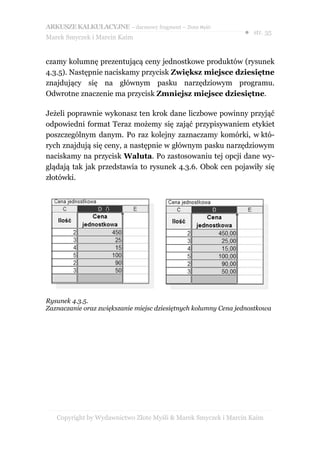 ARKUSZE KALKULACYJNE – darmowy fragment – Złote Myśli
                                                                ● str. 35
Marek Smyczek i Marcin Kaim


czamy kolumnę prezentującą ceny jednostkowe produktów (rysunek
4.3.5). Następnie naciskamy przycisk Zwiększ miejsce dziesiętne
znajdujący się na głównym pasku narzędziowym programu.
Odwrotne znaczenie ma przycisk Zmniejsz miejsce dziesiętne.

Jeżeli poprawnie wykonasz ten krok dane liczbowe powinny przyjąć
odpowiedni format Teraz możemy się zająć przypisywaniem etykiet
poszczególnym danym. Po raz kolejny zaznaczamy komórki, w któ-
rych znajdują się ceny, a następnie w głównym pasku narzędziowym
naciskamy na przycisk Waluta. Po zastosowaniu tej opcji dane wy-
glądają tak jak przedstawia to rysunek 4.3.6. Obok cen pojawiły się
złotówki.




Rysunek 4.3.5.
Zaznaczanie oraz zwiększanie miejsc dziesiętnych kolumny Cena jednostkowa




   Copyright by Wydawnictwo Złote Myśli & Marek Smyczek i Marcin Kaim
 