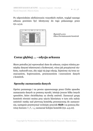 ARKUSZE KALKULACYJNE – darmowy fragment – Złote Myśli
                                                               ● str. 38
Marek Smyczek i Marcin Kaim


Po odpowiednim zdefiniowaniu wszystkich etykiet, wygląd naszego
arkusza powinien być identyczny do tego pokazanego przez
rys. 4.3.9.



                                            Rysunek 4.3.9.
                                            Okno Formatowanie komórek




Coraz głębiej … - edycja arkusza

Skoro potrafisz już wprowadzać dane do arkusza, czujesz różnicę po-
między danymi tekstowymi a liczbowymi, wiesz jak przypisywać ety-
kiety, nadszedł czas, aby zająć się jego edycją. Zajmiemy się teraz za-
znaczaniem, kopiowaniem, przenoszeniem i usuwaniem danych
z komórek.


Sposoby zaznaczania danych

Oprócz poznanego i na pewno opanowanego przez Ciebie sposobu
zaznaczania danych za pomocą myszki, istnieje jeszcze klika innych
sposobów, które chcielibyśmy za chwilę omówić. Zaznaczyć grupę
komórek również można przy użyciu klawiatury w tym celu należy
umieścić ramkę nad pierwszą komórką przeznaczoną do zaznacze-
nia, następnie przytrzymać wciśnięty przycisk Shift i za pomocą kla-
wiszy kursora ←,↑,→,↓ zaznaczać kolejne komórki (rys. 4.3.10).




   Copyright by Wydawnictwo Złote Myśli & Marek Smyczek i Marcin Kaim
 