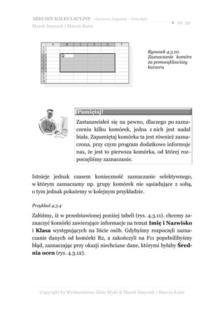 ARKUSZE KALKULACYJNE – darmowy fragment – Złote Myśli
                                                                 ● str. 39
Marek Smyczek i Marcin Kaim




                                                        Rysunek 4.3.10.
                                                        Zaznaczanie komóre
                                                        za pomocąklawiszy
                                                        kursora




                    Pamiętaj!
                    Zastanawiałeś się na pewno, dlaczego po zazna-
                    czeniu kilku komórek, jedna z nich jest nadal
                    biała. Zapamiętaj komórka ta jest również zazna-
                    czona, przy czym program dodatkowo informuje
                    nas, że jest to pierwsza komórka, od której roz-
                    poczęliśmy zaznaczanie.


Istnieje jednak czasem konieczność zaznaczanie selektywnego,
w którym zaznaczamy np. grupy komórek nie sąsiadujące z sobą,
o tym jednak pokażemy w kolejnym przykładzie.

Przykład 4.3.4

Załóżmy, iż w przedstawionej poniżej tabeli (rys. 4.3.11). chcemy za-
znaczyć komórki zawierające informacje na temat Imię i Nazwisko
i Klasa występujących na liście osób. Gdybyśmy rozpoczęli zazna-
czanie danych od komórki B2, a zakończyli na F11 popełnilibyśmy
błąd, zaznaczając przy okazji niechciane dane, którymi byłaby Śred-
nia ocen (rys. 4.3.12).




   Copyright by Wydawnictwo Złote Myśli & Marek Smyczek i Marcin Kaim
 
