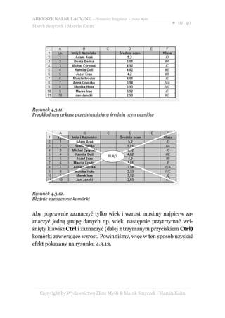 ARKUSZE KALKULACYJNE – darmowy fragment – Złote Myśli
                                                               ● str. 40
Marek Smyczek i Marcin Kaim




Rysunek 4.3.11.
Przykładowy arkusz przedstawiający średnią ocen uczniów




Rysunek 4.3.12.
Błędnie zaznaczone komórki


Aby poprawnie zaznaczyć tylko wiek i wzrost musimy najpierw za-
znaczyć jedną grupę danych np. wiek, następnie przytrzymać wci-
śnięty klawisz Ctrl i zaznaczyć (dalej z trzymanym przyciskiem Ctrl)
komórki zawierające wzrost. Powinniśmy, więc w ten sposób uzyskać
efekt pokazany na rysunku 4.3.13.




   Copyright by Wydawnictwo Złote Myśli & Marek Smyczek i Marcin Kaim
 