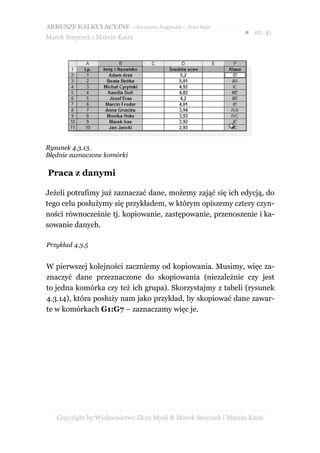 ARKUSZE KALKULACYJNE – darmowy fragment – Złote Myśli
                                                               ● str. 41
Marek Smyczek i Marcin Kaim




Rysunek 4.3.13.
Błędnie zaznaczone komórki

Praca z danymi

Jeżeli potrafimy już zaznaczać dane, możemy zająć się ich edycją, do
tego celu posłużymy się przykładem, w którym opiszemy cztery czyn-
ności równocześnie tj. kopiowanie, zastępowanie, przenoszenie i ka-
sowanie danych.

Przykład 4.3.5


W pierwszej kolejności zaczniemy od kopiowania. Musimy, więc za-
znaczyć dane przeznaczone do skopiowania (niezależnie czy jest
to jedna komórka czy też ich grupa). Skorzystajmy z tabeli (rysunek
4.3.14), która posłuży nam jako przykład, by skopiować dane zawar-
te w komórkach G1:G7 – zaznaczamy więc je.




   Copyright by Wydawnictwo Złote Myśli & Marek Smyczek i Marcin Kaim
 